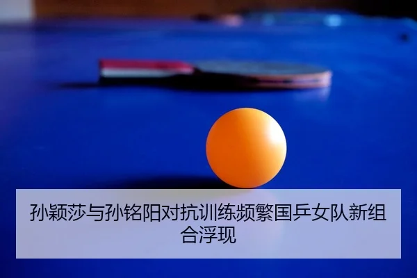 孙颖莎与孙铭阳对抗训练频繁国乒女队新组合浮现