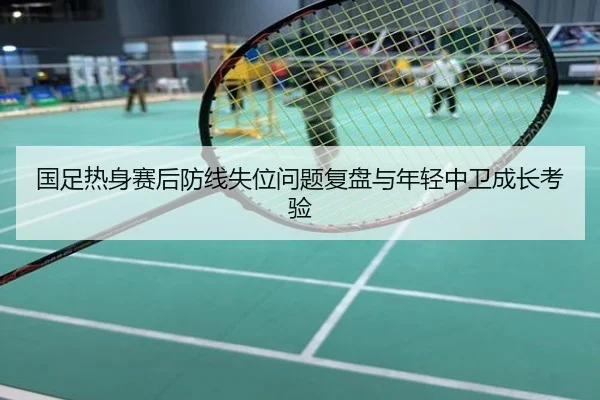 国足热身赛后防线失位问题复盘与年轻中卫成长考验