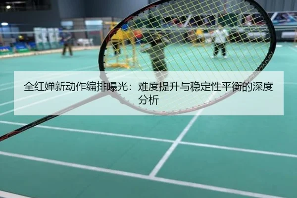 全红婵新动作编排曝光：难度提升与稳定性平衡的深度分析