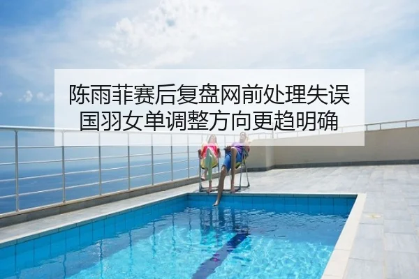 陈雨菲赛后复盘网前处理失误 国羽女单调整方向更趋明确
