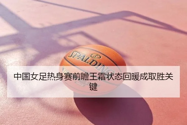 中国女足热身赛前瞻王霜状态回暖成取胜关键