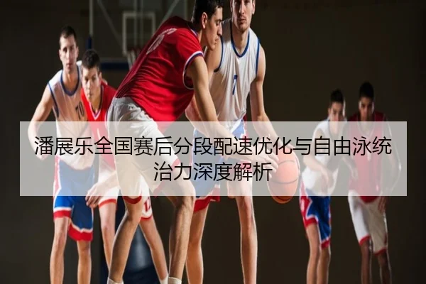 潘展乐全国赛后分段配速优化与自由泳统治力深度解析
